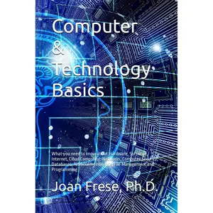 Computer & Technology Basics: What you need to know about Hardware, Software, Internet, Cloud Computing, Networks, Computer Security, Databases, ... Intelligence, File Management and Programming