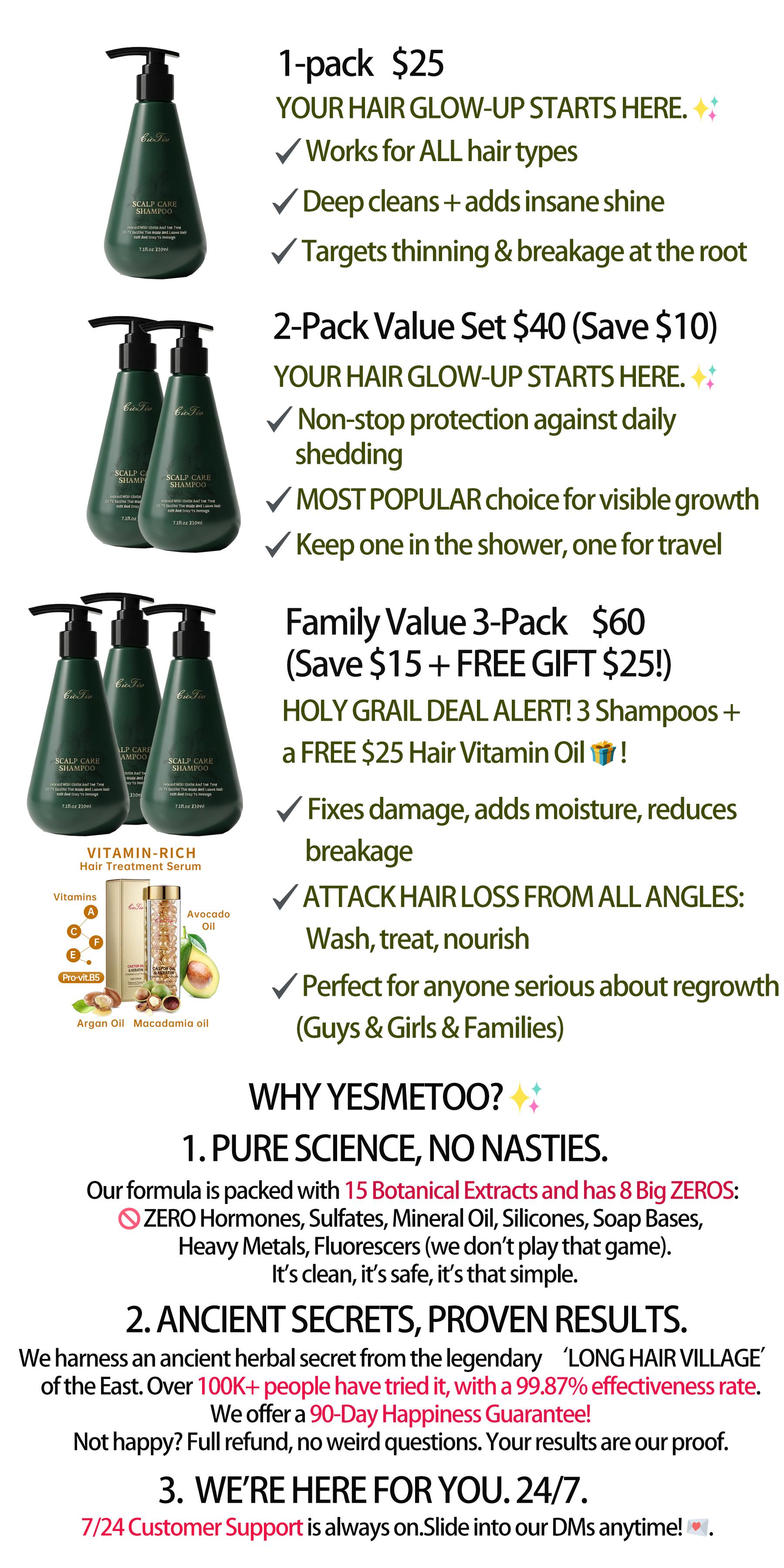 15 Rare Plant Extracts Scalp Care Shampoo Deeply cleanses hair follicles Improves scalp acne, inflammation, oiliness, and hair loss Gently nourishes and strengthens hair strands Adds volume and bounce For men and women