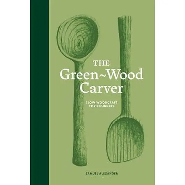 The Green Wood Carver: A Practical Tutorial Guide to Carving, Whittling, and Life - Samuel Alexander, Hardcover